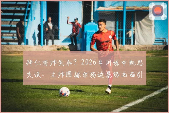 拜仁将帅失和？2026年训练中凯恩失误，主帅图赫尔场边暴怒画面引热议