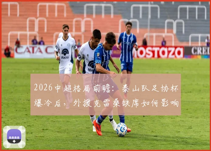 2026中超格局前瞻:泰山队足协杯爆冷后,外援克雷桑缺席如何影响争冠形势