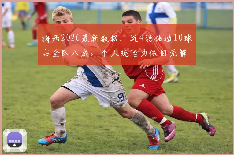 梅西2026最新数据：近4场独造10球占全队八成，个人统治力依旧无解，状态分析一览