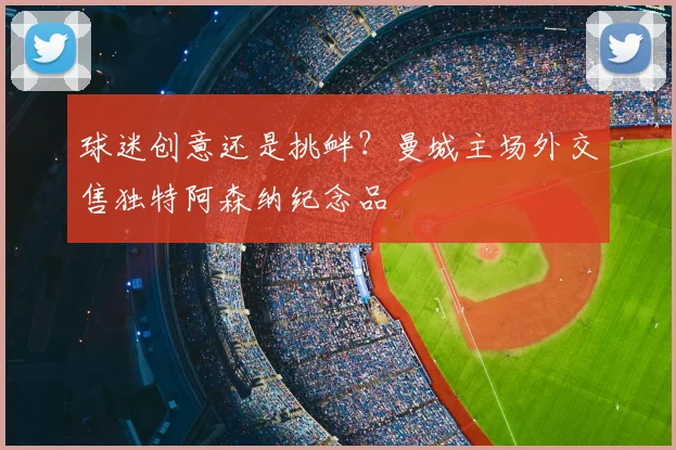 球迷创意还是挑衅?曼城主场外交售独特阿森纳纪念品