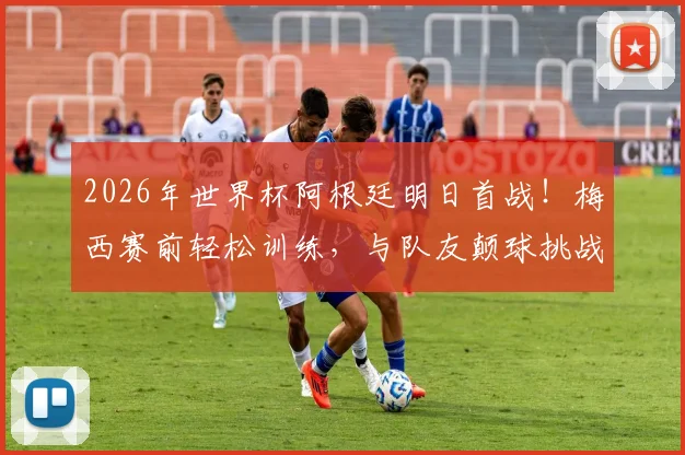 2026年世界杯阿根廷明日首战！梅西赛前轻松训练，与队友颠球挑战视频引关注