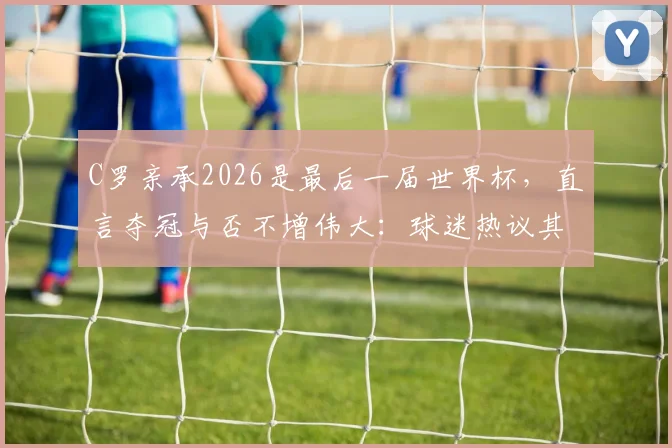 C罗亲承2026是最后一届世界杯，直言夺冠与否不增伟大：球迷热议其历史地位与生涯终点