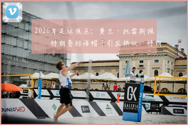 2026年足坛焦点：费兰·托雷斯佩戴特朗普标语帽子引发热议，特朗普本人回应“优秀球员”背后含义解读
