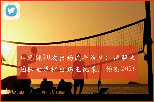 姆巴佩20次出场追平洛里：详解法国队世界杯出场王纪录，预测2026年谁将领跑