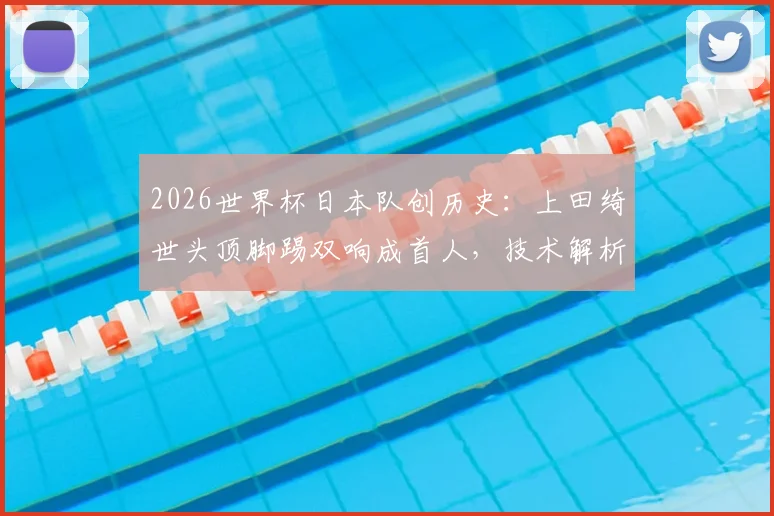 2026世界杯日本队创历史：上田绮世头顶脚踢双响成首人，技术解析与未来展望全览