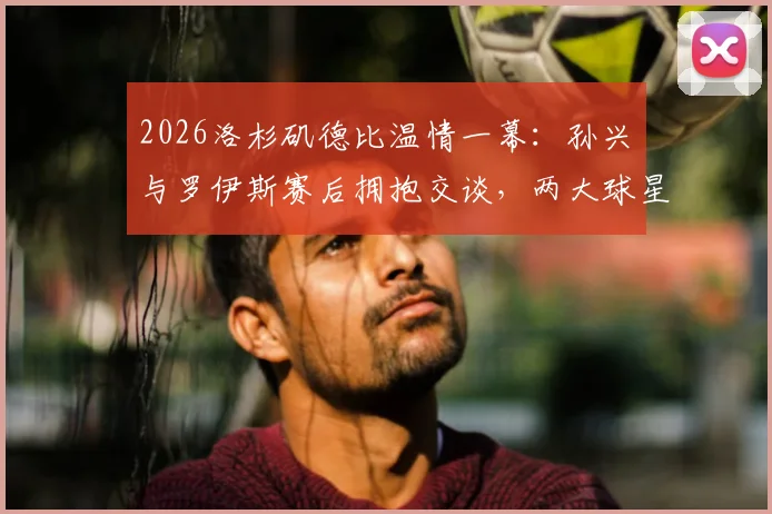 2026洛杉矶德比温情一幕：孙兴慜与罗伊斯赛后拥抱交谈，两大球星场下友谊引热议