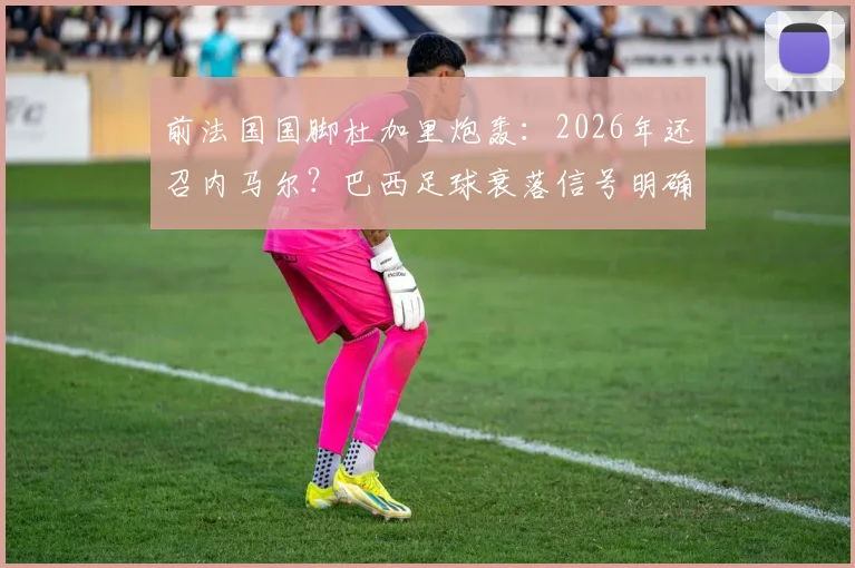 前法国国脚杜加里炮轰:2026年还召内马尔?巴西足球衰落信号明确,他已非救世主