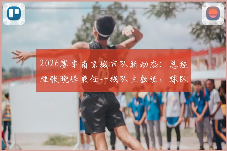 2026赛季南京城市队新动态：总经理张晓峰兼任一线队主教练，球队未来走向与教练履历深度分析
