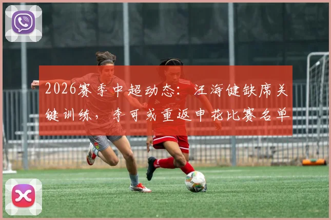 2026赛季中超动态：汪海健缺席关键训练，李可或重返申花比赛名单引关注