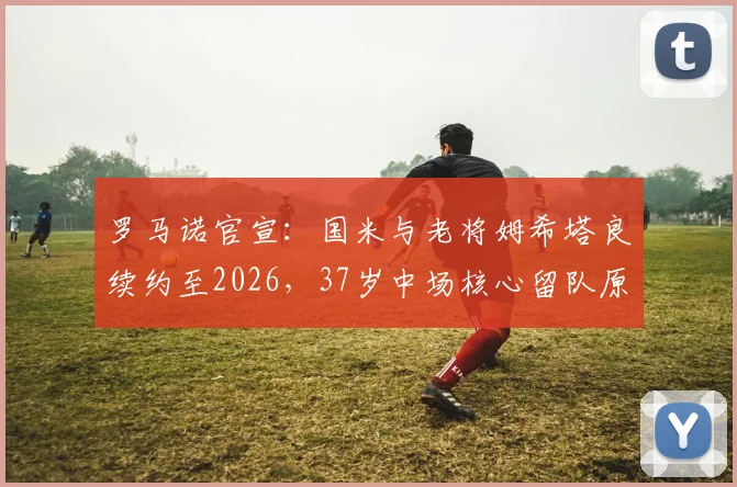 罗马诺官宣：国米与老将姆希塔良续约至2026，37岁中场核心留队原因与未来角色解读