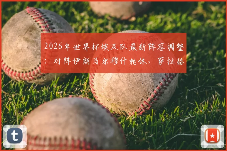 2026年世界杯埃及队最新阵容调整:对阵伊朗马尔穆什轮休,萨拉赫核心地位稳固