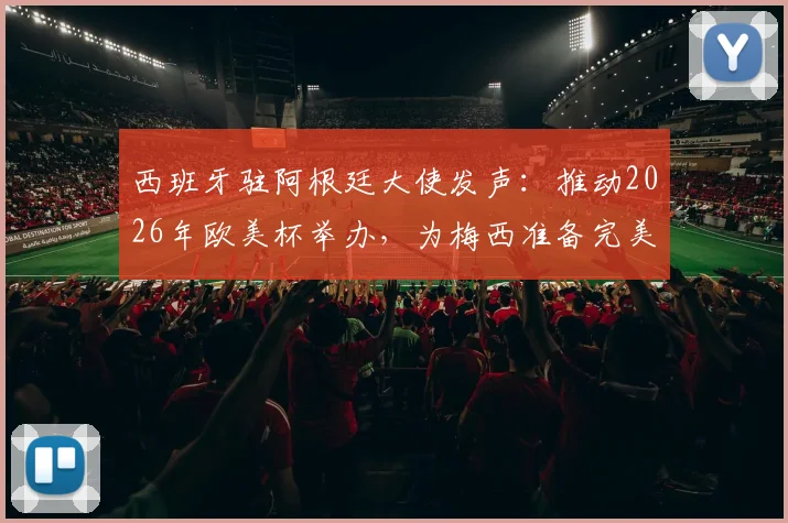 西班牙驻阿根廷大使发声:推动2026年欧美杯举办,为梅西准备完美告别赛程