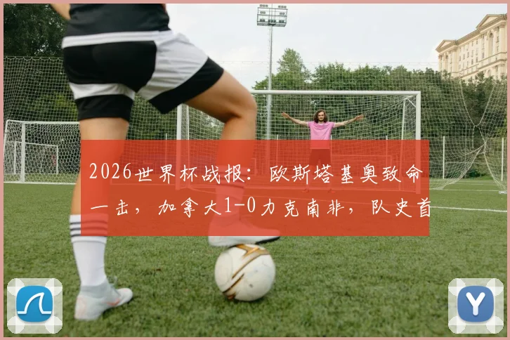2026世界杯战报：欧斯塔基奥致命一击，加拿大1-0力克南非，队史首进16强全纪录与进球集锦