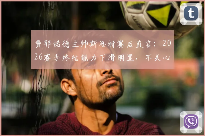 费耶诺德主帅斯洛特赛后直言：2026赛季终结能力下滑明显，不关心个人帅位问题