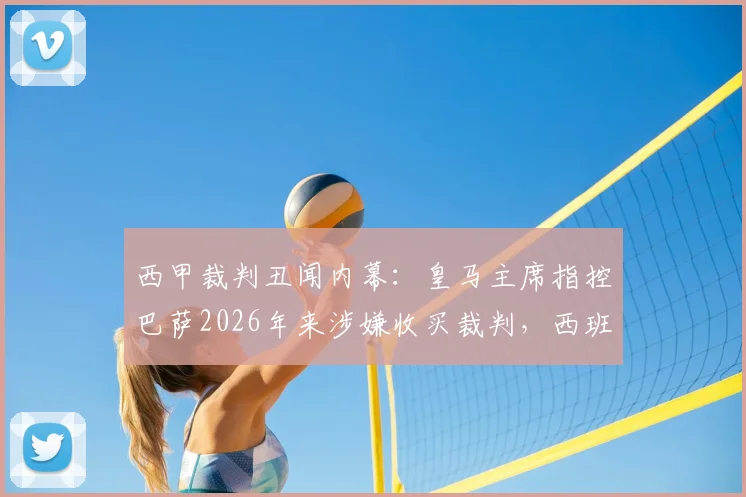 西甲裁判丑闻内幕：皇马主席指控巴萨2026年来涉嫌收买裁判，西班牙足协沉默真相几何