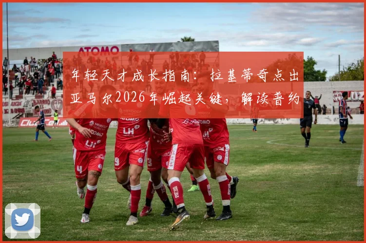 年轻天才成长指南：拉基蒂奇点出亚马尔2026年崛起关键，解读普约尔与哈维式队长的核心价值