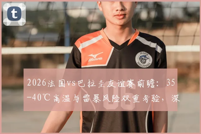 2026法国vs巴拉圭友谊赛前瞻：35-40℃高温与雷暴风险双重考验，深度解析极端天气对比赛的战略影响