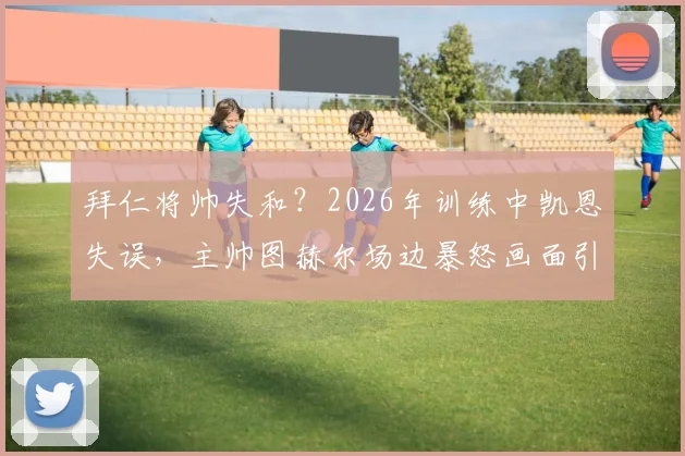拜仁将帅失和?2026年训练中凯恩失误,主帅图赫尔场边暴怒画面引热议