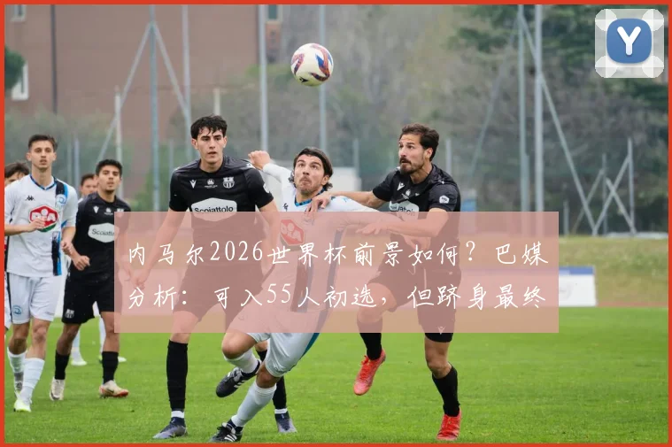 内马尔2026世界杯前景如何?巴媒分析:可入55人初选,但跻身最终26人名单存疑