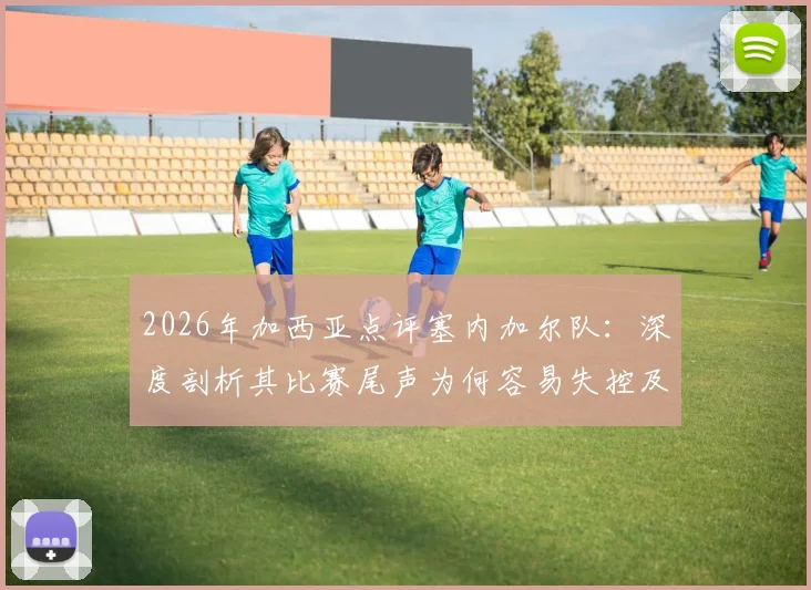 2026年加西亚点评塞内加尔队：深度剖析其比赛尾声为何容易失控及战术弱点