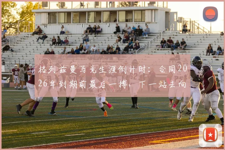 格列兹曼马竞生涯倒计时：合同2026年到期前最后一搏，下一站去向分析与球场倾尽所有宣言解读