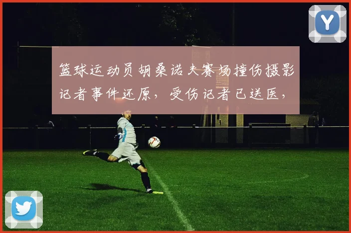 篮球运动员胡桑诺夫赛场撞伤摄影记者事件还原，受伤记者已送医，球员致歉赠送签名球衣引热议