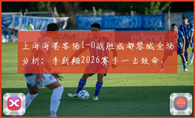 上海海港客场1-0战胜成都蓉城全场分析：李新翔2026赛季一击致命，送对手赛季首败，附比赛关键点回顾