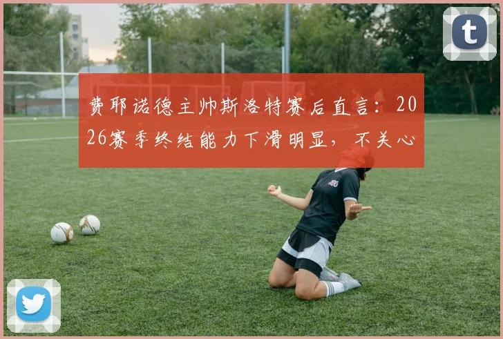 费耶诺德主帅斯洛特赛后直言：2026赛季终结能力下滑明显，不关心个人帅位问题