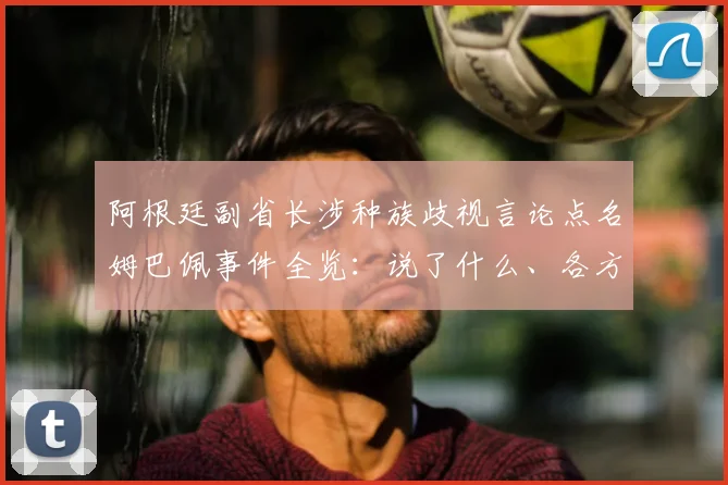 阿根廷副省长涉种族歧视言论点名姆巴佩事件全览:说了什么、各方反应与国际足联态度详解