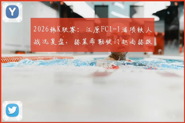 2026韩K联赛：江原FC1-1浦项铁人战况复盘，赫莱希勒破门赵尚赫扳平关键球解析