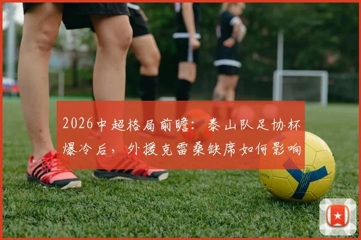2026中超格局前瞻：泰山队足协杯爆冷后，外援克雷桑缺席如何影响争冠形势