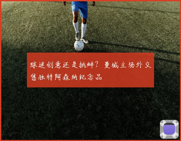 球迷创意还是挑衅？曼城主场外交售独特阿森纳纪念品