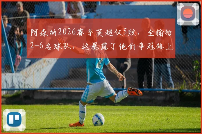 阿森纳2026赛季英超仅5败，全输给2-6名球队，这暴露了他们争冠路上的哪些致命短板？