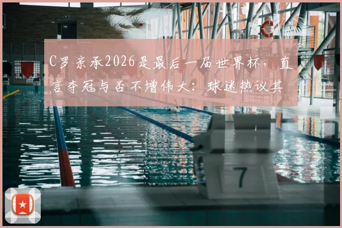 C罗亲承2026是最后一届世界杯,直言夺冠与否不增伟大:球迷热议其历史地位与生涯终点