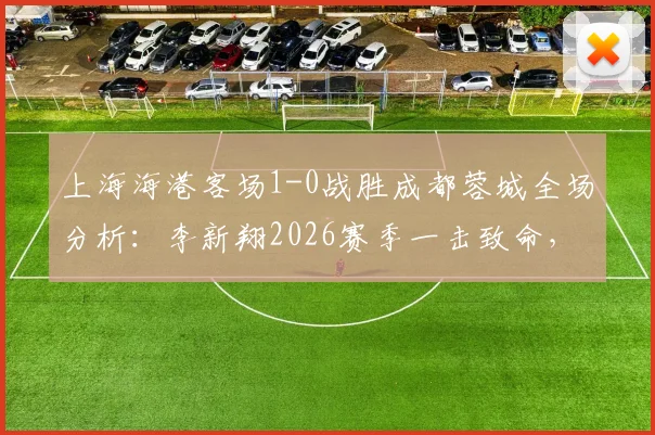 上海海港客场1-0战胜成都蓉城全场分析:李新翔2026赛季一击致命,送对手赛季首败,附比赛关键点回顾
