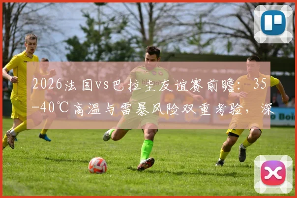 2026法国vs巴拉圭友谊赛前瞻：35-40℃高温与雷暴风险双重考验，深度解析极端天气对比赛的战略影响
