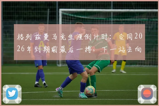 格列兹曼马竞生涯倒计时:合同2026年到期前最后一搏,下一站去向分析与球场倾尽所有宣言解读