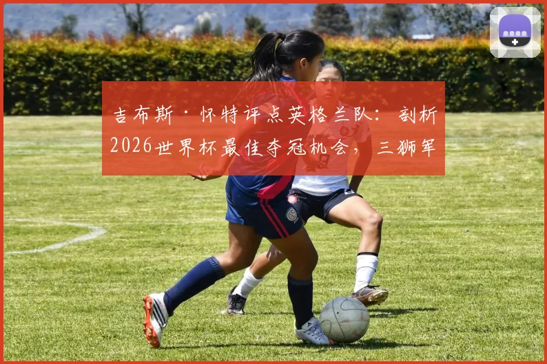 吉布斯·怀特评点英格兰队:剖析2026世界杯最佳夺冠机会,三狮军团阵容前景深度分析