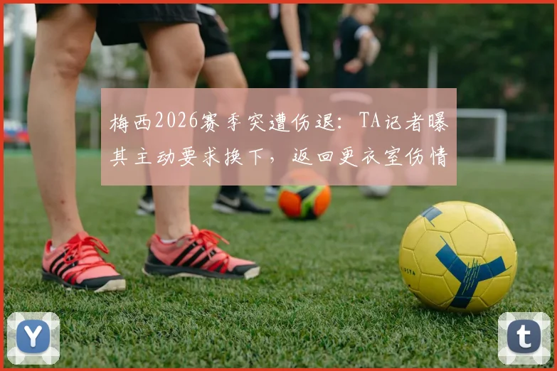 梅西2026赛季突遭伤退:TA记者曝其主动要求换下,返回更衣室伤情引担忧,迈阿密国际面临考验