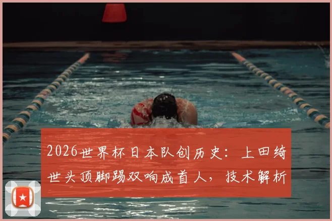 2026世界杯日本队创历史：上田绮世头顶脚踢双响成首人，技术解析与未来展望全览
