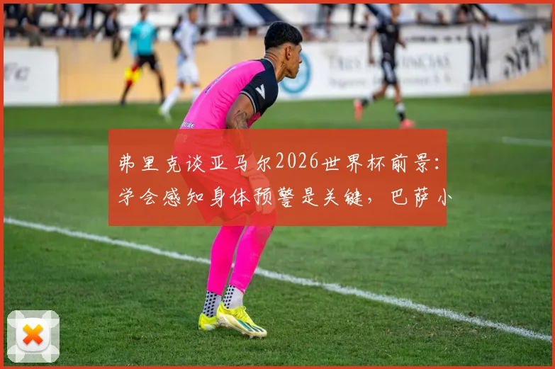 弗里克谈亚马尔2026世界杯前景：学会感知身体预警是关键，巴萨小将伤病恢复全解析