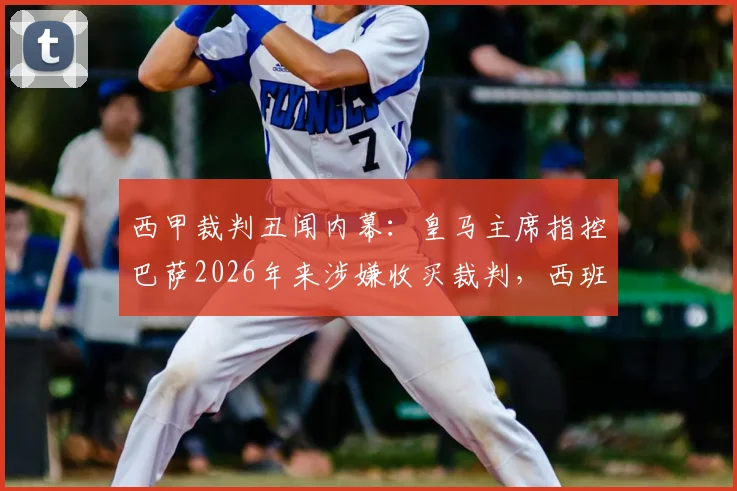 西甲裁判丑闻内幕：皇马主席指控巴萨2026年来涉嫌收买裁判，西班牙足协沉默真相几何