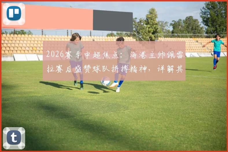 2026赛季中超焦点：海港主帅佩雷拉赛后盛赞球队拼搏精神，详解其如何塑造球队战斗力