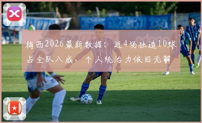 梅西2026最新数据：近4场独造10球占全队八成，个人统治力依旧无解，状态分析一览