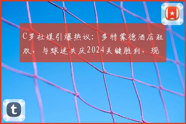 C罗社媒引爆热议：多特蒙德酒店狂欢，与球迷共庆2024关键胜利，现场视频全记录