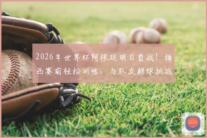 2026年世界杯阿根廷明日首战！梅西赛前轻松训练，与队友颠球挑战视频引关注