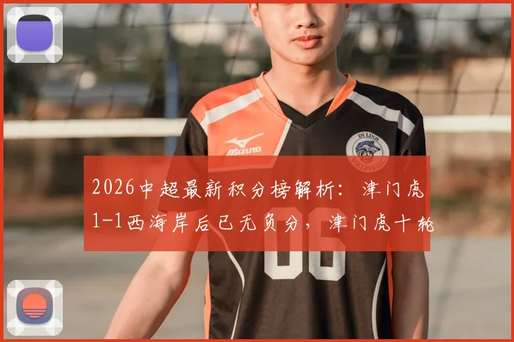 2026中超最新积分榜解析：津门虎1-1西海岸后已无负分，津门虎十轮战绩及于根伟战术点评