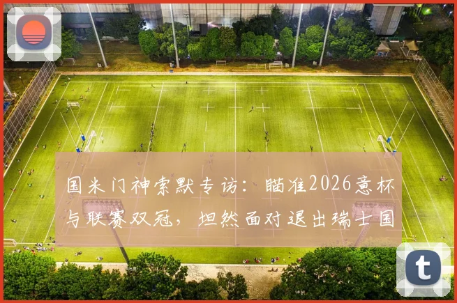 国米门神索默专访：瞄准2026意杯与联赛双冠，坦然面对退出瑞士国家队决定