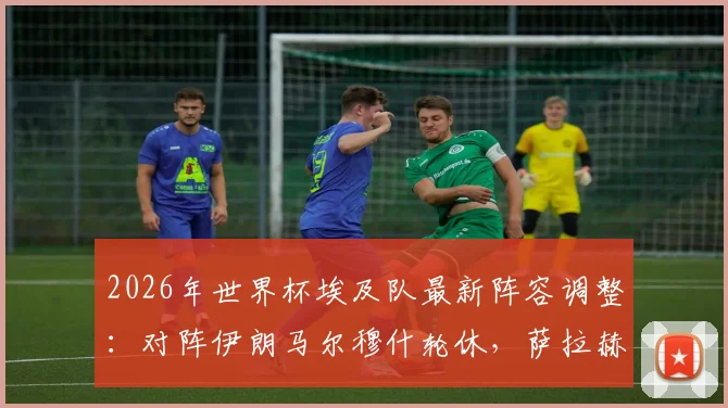 2026年世界杯埃及队最新阵容调整：对阵伊朗马尔穆什轮休，萨拉赫核心地位稳固
