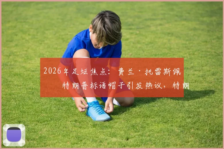 2026年足坛焦点：费兰·托雷斯佩戴特朗普标语帽子引发热议，特朗普本人回应“优秀球员”背后含义解读